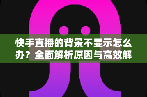 快手直播的背景不显示怎么办？全面解析原因与高效解决方案