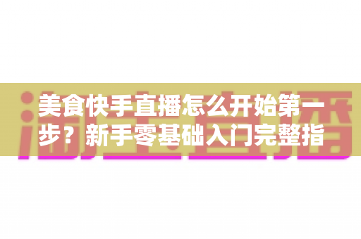 美食快手直播怎么开始第一步？新手零基础入门完整指南