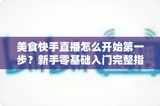 美食快手直播怎么开始第一步？新手零基础入门完整指南