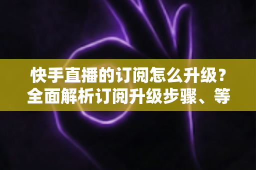 快手直播的订阅怎么升级?全面解析订阅升级步骤、等级权益与实用技巧 快手直播的订阅怎么升级?全面解析订阅升级步骤、等级权益与实用技巧
