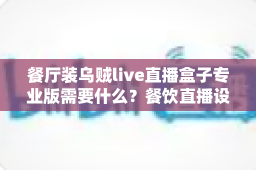 餐厅装乌贼live直播盒子专业版需要什么？餐饮直播设备配置与安装全攻略