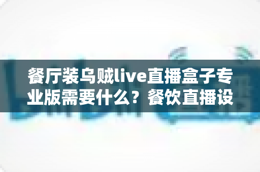 餐厅装乌贼live直播盒子专业版需要什么？餐饮直播设备配置与安装全攻略