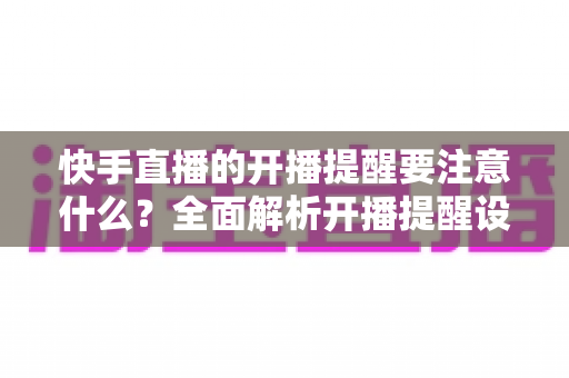 快手直播的开播提醒要注意什么？全面解析开播提醒设置的技巧、禁忌与运营策略