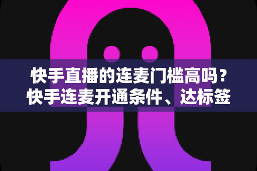 快手直播的连麦门槛高吗？快手连麦开通条件、达标签了与实操指南全解析
