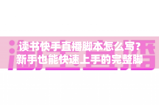 读书快手直播脚本怎么写？新手也能快速上手的完整脚本撰写指南与实操模板