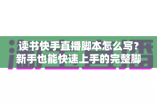 读书快手直播脚本怎么写？新手也能快速上手的完整脚本撰写指南与实操模板