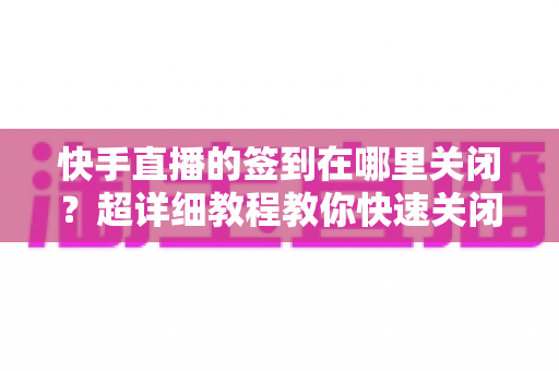 快手直播的签到在哪里关闭?超详细教程教你快速关闭签到功能 快手直播的签到在哪里关闭?超详细教程教你快速关闭签到功能