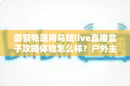 露营帐篷用乌贼live直播盒子攻略体验怎么样？户外主播亲测全流程指南与真实心得分享