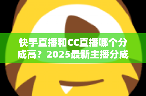 快手直播和CC直播哪个分成高？2025最新主播分成比例对比与平台选择全解析