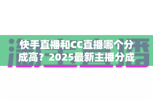 快手直播和CC直播哪个分成高？2025最新主播分成比例对比与平台选择全解析