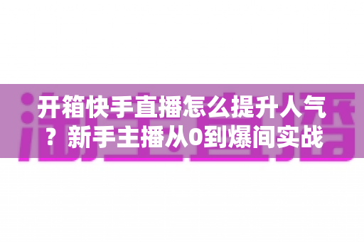 开箱快手直播怎么提升人气？新手主播从0到爆间实战攻略