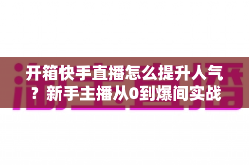 开箱快手直播怎么提升人气？新手主播从0到爆间实战攻略