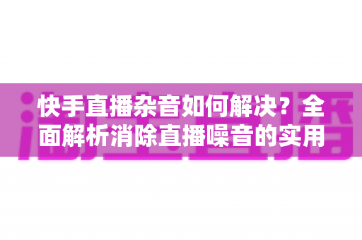 快手直播杂音如何解决?全面解析消除直播噪音的实用技巧与专业方案 快手直播杂音如何解决?全面解析消除直播噪音的实用技巧与专业方案