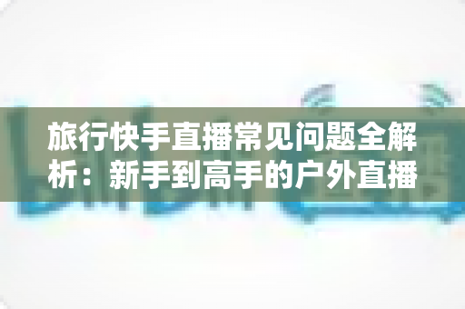 旅行快手直播常见问题全解析:新手到高手的户外直播实用指南 旅行快手直播常见问题全解析:新手到高手的户外直播实用指南