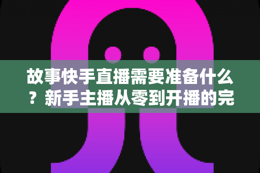 故事快手直播需要准备什么?新手主播从零到开播的完整准备清单与实战攻略 故事快手直播需要准备什么?新手主播从零到开播的完整准备清单与实战攻略