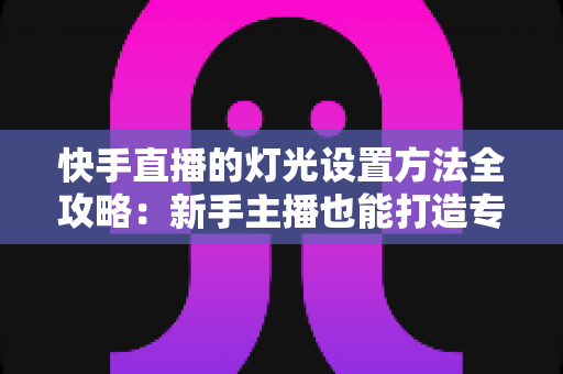 快手直播的灯光设置方法全攻略：新手主播也能打造专业级直播间光线