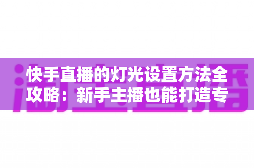 快手直播的灯光设置方法全攻略：新手主播也能打造专业级直播间光线
