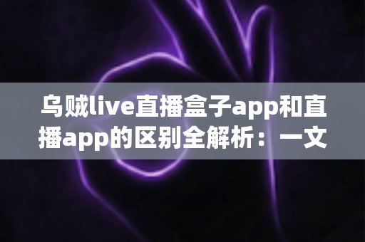 乌贼live直播盒子app和直播app的区别全解析：一文读懂两种观看方式，选对应用更安心