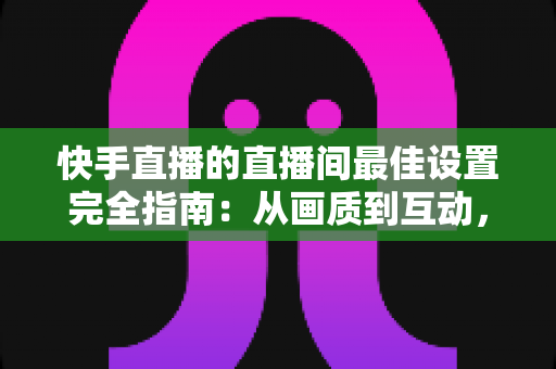 快手直播的直播间最佳设置完全指南:从画质到互动,助你打造高人气直播间 快手直播的直播间最佳设置完全指南:从画质到互动,助你打造高人气直播间