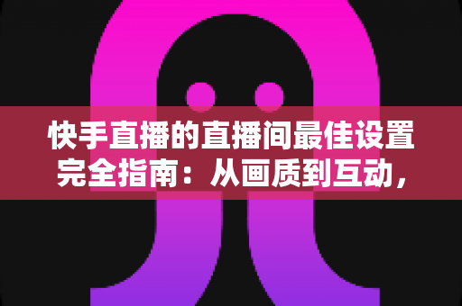 快手直播的直播间最佳设置完全指南:从画质到互动,助你打造高人气直播间 快手直播的直播间最佳设置完全指南:从画质到互动,助你打造高人气直播间