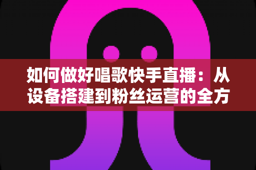 如何做好唱歌快手直播：从设备搭建到粉丝运营的全方位实战指南，助你打造高人气高收益的唱歌直播间