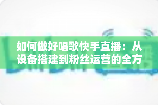 如何做好唱歌快手直播：从设备搭建到粉丝运营的全方位实战指南，助你打造高人气高收益的唱歌直播间