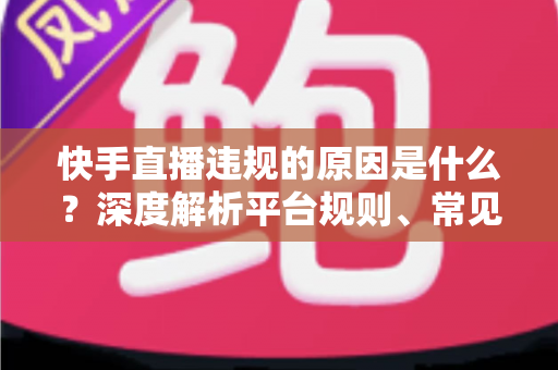 快手直播违规的原因是什么？深度解析平台规则、常见雷区与避坑指南
