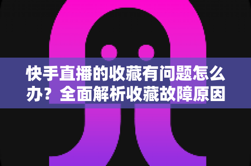 快手直播的收藏有问题怎么办？全面解析收藏故障原因与实用解决指南