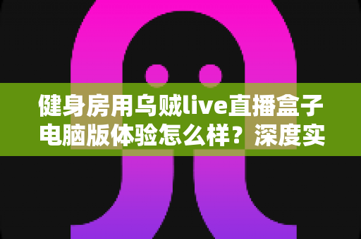 健身房用乌贼live直播盒子电脑版体验怎么样?深度实测与真实使用感受全解析 健身房用乌贼live直播盒子电脑版体验怎么样?深度实测与真实使用感受全解析