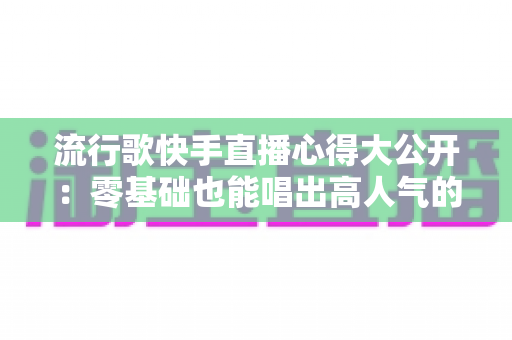 流行歌快手直播心得大公开：零基础也能唱出高人气的实战经验与涨粉秘籍