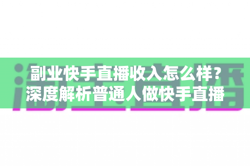 副业快手直播收入怎么样？深度解析普通人做快手直播副业的真实收益与赚钱技巧