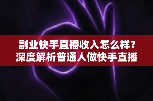 副业快手直播收入怎么样？深度解析普通人做快手直播副业的真实收益与赚钱技巧
