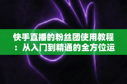 快手直播的粉丝团使用教程:从入门到精通的全方位运营指南 快手直播的粉丝团使用教程:从入门到精通的全方位运营指南