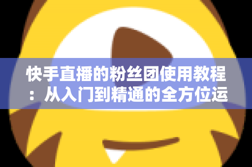 快手直播的粉丝团使用教程:从入门到精通的全方位运营指南 快手直播的粉丝团使用教程:从入门到精通的全方位运营指南