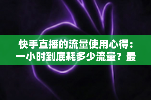 快手直播的流量使用心得:一小时到底耗多少流量?最全省流攻略帮你算明白 快手直播的流量使用心得:一小时到底耗多少流量?最全省流攻略帮你算明白
