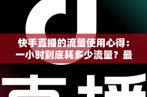 快手直播的流量使用心得:一小时到底耗多少流量?最全省流攻略帮你算明白 快手直播的流量使用心得:一小时到底耗多少流量?最全省流攻略帮你算明白