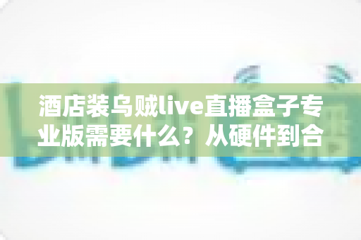酒店装乌贼live直播盒子专业版需要什么?从硬件到合规的完整部署指南 酒店装乌贼live直播盒子专业版需要什么?从硬件到合规的完整部署指南