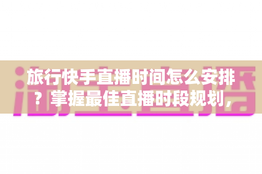旅行快手直播时间怎么安排?掌握最佳直播时段规划,让你的旅行内容流量翻倍涨粉攻略 旅行快手直播时间怎么安排?掌握最佳直播时段规划,让你的旅行内容流量翻倍涨粉攻略