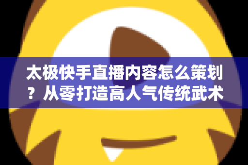 太极快手直播内容怎么策划?从零打造高人气传统武术直播间的完整指南 太极快手直播内容怎么策划?从零打造高人气传统武术直播间的完整指南