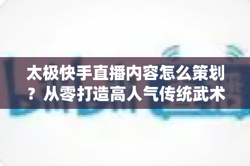 太极快手直播内容怎么策划?从零打造高人气传统武术直播间的完整指南 太极快手直播内容怎么策划?从零打造高人气传统武术直播间的完整指南