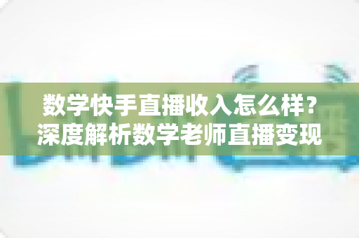 数学快手直播收入怎么样?深度解析数学老师直播变现的真实水平与赚钱潜力 数学快手直播收入怎么样?深度解析数学老师直播变现的真实水平与赚钱潜力