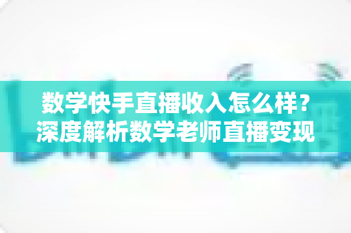 数学快手直播收入怎么样?深度解析数学老师直播变现的真实水平与赚钱潜力 数学快手直播收入怎么样?深度解析数学老师直播变现的真实水平与赚钱潜力
