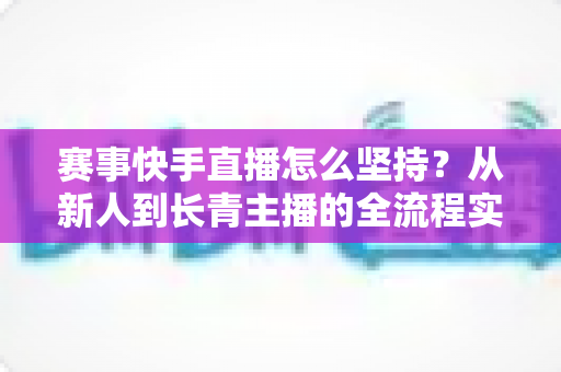 赛事快手直播怎么坚持?从新人到长青主播的全流程实战指南 赛事快手直播怎么坚持?从新人到长青主播的全流程实战指南