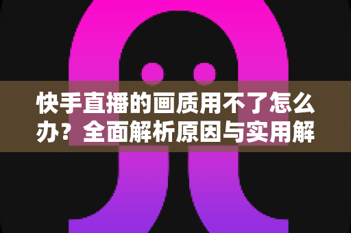 快手直播的画质用不了怎么办？全面解析原因与实用解决方案指南