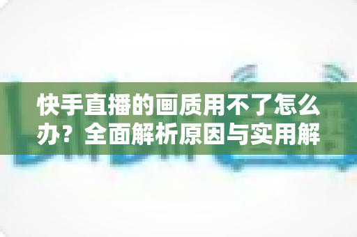 快手直播的画质用不了怎么办？全面解析原因与实用解决方案指南