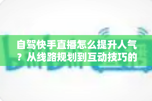 自驾快手直播怎么提升人气?从线路规划到互动技巧的涨粉实战全攻略 自驾快手直播怎么提升人气?从线路规划到互动技巧的涨粉实战全攻略