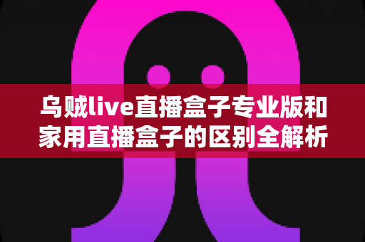 乌贼live直播盒子专业版和家用直播盒子的区别全解析:一文看懂如何选购最适合你的直播神器 乌贼live直播盒子专业版和家用直播盒子的区别全解析:一文看懂如何选购最适合你的直播神器