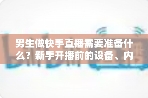 男生做快手直播需要准备什么?新手开播前的设备、内容与运营全攻略 男生做快手直播需要准备什么?新手开播前的设备、内容与运营全攻略