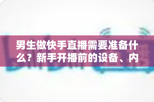 男生做快手直播需要准备什么？新手开播前的设备、内容与运营全攻略