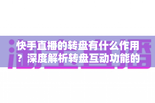 快手直播的转盘有什么作用？深度解析转盘互动功能的价值、玩法与运营技巧